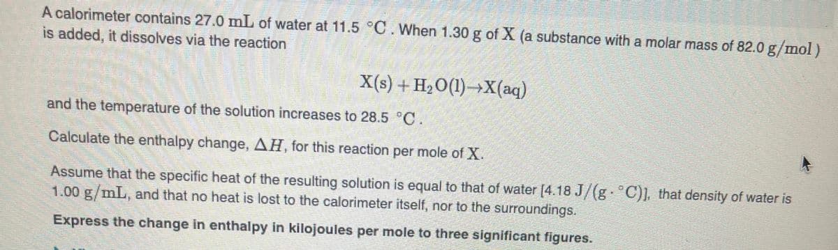 A calorimeter contains 27.0 mL of water at 11.5 C. When 1.30 g of X (a substance with a molar mass of 82.0 g/mol)
is added, it dissolves via the reaction
X(s) + H2O(1)→X(aq)
and the temperature of the solution increases to 28.5 C
Calculate the enthalpy change, AH, for this reaction per mole of X.
Assume that the specific heat of the resulting solution is equal to that of water [4.18 J/(g C)] that density of water is
1.00 g/mL, and that no heat is lost to the calorimeter itself, nor to the surroundings.
Express the change in enthalpy in kilojoules per mole to three significant figures.

