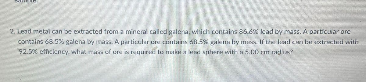 2. Lead metal can be extracted from a mineral called galena, which contains 86.6% lead by mass. A particular ore
contains 68.5% galena by mass. A particular ore contains 68.5% galena by mass. If the lead can be extracted with
92.5% efficiency, what mass of ore is required to make a lead sphere with a 5.00 cm radius?
