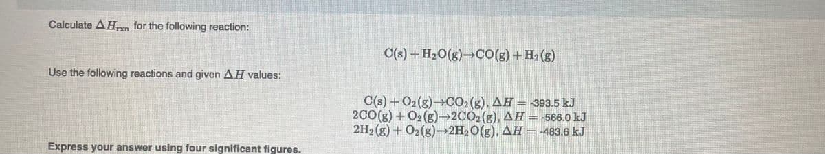 Calculate AH for the following reaction:
IXI
C(s) +H,0(g)→Co(g) - H, (3)
Use the following reactions and given AH values:
C(s) + O2 (g)→CO, (g), AH- 393.5 kJ
20(g) + 02 (g)→2CO2(g), AH = -566.0 kJ
2H2 (g) + O2 (g)→2H2O(g). AH = -483.6 kJ
Express your answer using four significant figures.
