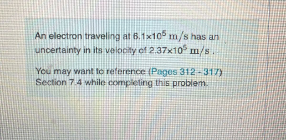 An electron traveling at 6.1x105 m/s has an
uncertainty in its velocity of 2.37x105 m/s.
You may want to reference (Pages 312 -317)
Section 7.4 while completing this problem.
