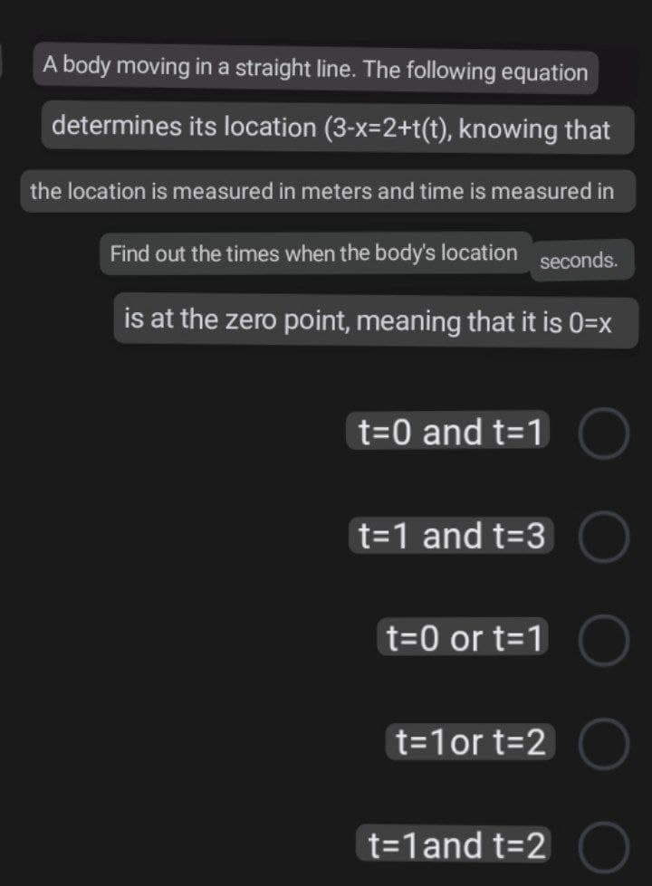 A body moving in a straight line. The following equation
determines its location (3-x=2+t(t), knowing that
the location is measured in meters and time is measured in
Find out the times when the body's location seconds.
is at the zero point, meaning that it is 0=x
t=0 and t=1
t=1 and t=3
t=0 or t=1
t=1or t=2
t=1and t=2
