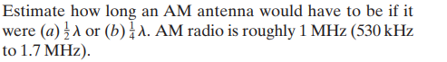 Estimate how long an AM antenna would have to be if it
were (a) A or (b)A. AM radio is roughly 1 MHz (530 kHz
to 1.7 MHz).
