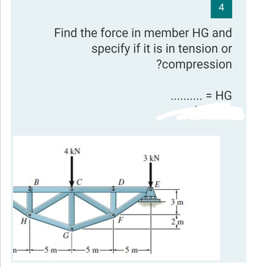 4
Find the force in member HG and
specify if it is in tension or
?compression
= HG
4 kN
3 kN
B
D
3 m
2m
-5 m-5 m-
5 m-
