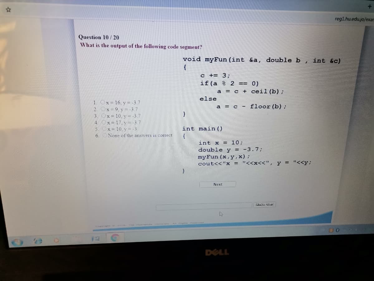 regl.hu.edu.jo/exar
Question 10/ 20
What is the output of the following code segment?
void myFun (int &a, double b
{
int &c)
c += 3:
if(a % 2 == 0)
a = c + ceil (b);
else
1. Ox=16, y = -3.7
2. Ox=9, y = -3.7
3. Ox=10, y = -3.7
4. Ox=17, y = -3.7
5. Ox= 10, y = -3
6. ONone of the answers is correct
a = c - floor (b);
int main ()
{
int x = 10;
double y = -3.7;
myFun (x,y, x);
cout<<"x = "<<x<<", y = "<<y;
Next
rt A te r
Ce -2o,
DELL
