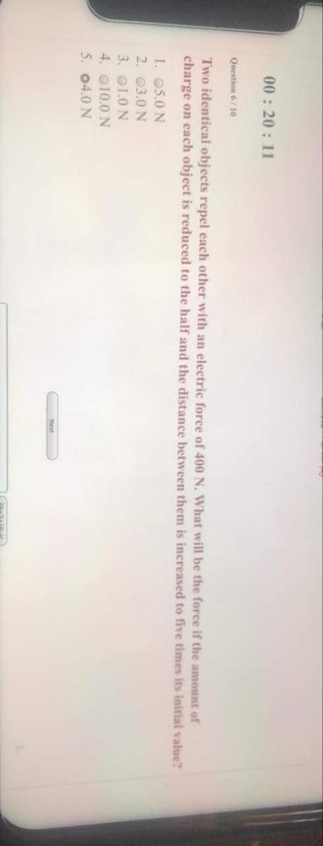 00: 20 : 11
Question 6/ 10
Two identical objects repel each other with an electric force of 400 N. What will be the force if the amount of
charge on each object is reduced to the half and the distance between them is increased to five times its initial value?
1. 05.0 N
2. 03.0 N
3. 01.0 N
4. 010.0 N
5. 04.0 N
Next
