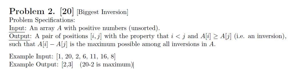 Problem 2. [20] [Biggest Inversion]
Problem Specifications:
Input: An array A with positive numbers (unsorted)
Output: A pair of positions i, j] with the property that i<j and Ali] A] (i.e. an inversion)
such that Ali- A[j is the maximum possible among all inversions in A.
Example Input: [1, 20, 2, 6, 11, 16, 8]
Example Output: [2,3] (20-2 is maximum)
