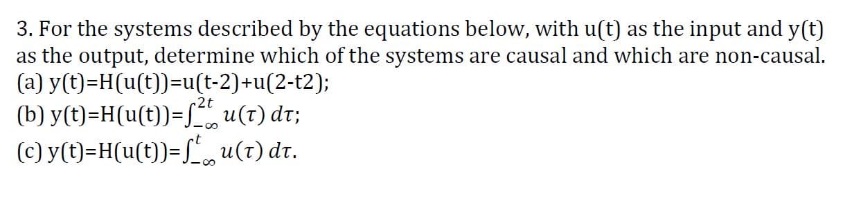 3. For the systems described by the equations below, with u(t) as the input and y(t)
as the output, determine which of the systems are causal and which are non-causal.
(a) y(t)=H(u(t))=u(t-2)+u(2-t2);
(b) y(t)=H(u(t))=L u(t) dr;
(c) y(t)=H(u(t))=[,u(t) dr.
2t
-00
