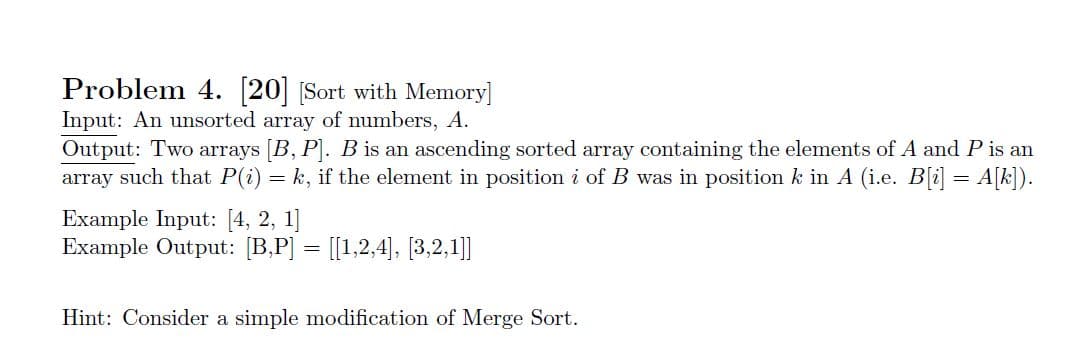 Problem 4. 20 Sort with Memory]
Input: An unsorted array of numbers, A
Output: Two arrays [B, P. B is an ascending sorted array containing the elements of A and P is an
array such that P(i) k, if the element in position i of B was in position k in A (i.e. B[i] A[k])
=
Example Input: [4, 2, 1]
Example Output: B,P [1,2,4], [3,2,1]]
Hint: Consider a simple modification of Merge Sort
