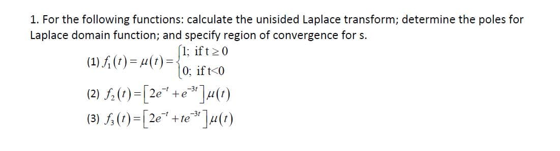 1. For the following functions: calculate the unisided Laplace transform; determine the poles for
Laplace domain function; and specify region of convergence for s
1; ift 0
(1) A() ()
0; if t 0
(2) f(t)2e+e
(3) f()-[2e +e ]u)
-31
