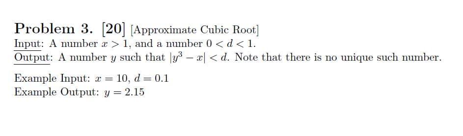 Problem 3
Input: A number x> 1, and a number 0 <d< 1.
Output: A number y such that y3 - x< d. Note that there is no unique such number
20 Approximate Cubic Root]
Example Input: x
Example Output: y 2.15
10, d 0.1
