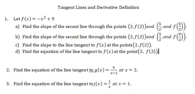 Tangent Lines and Derivative Definition
Let f(x) x2 9
a) Find the slope of the secant line through the points (2,f(2))and (,an
1.
b) Find the slope of the secant line through the points (2, f(2))and (G,and
c) Find the slope to the line tangent to f(x) at the points (2, f(2)).
d) Find the equation of the line tangent to f (x) at the point(2, f(2))
4
at x 2
x-1
2. Find the equation of the line tangent to g(x)=
3. Find the equation of the line tangent to j(x)
at x 1
х
