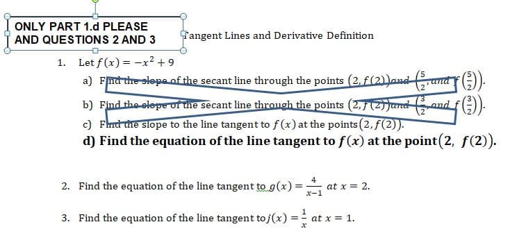 ONLY PART 1.d PLEASE
Tangent Lines and Derivative Definition
AND QUESTIONS 2 AND 3
Let f(x)x29
a FTd ure-slopeof the secant line through the points (2, f(2)aud-
1
5
2
b) Findthe slope of the secant line through the points (2,7J
c) Fhd the slope to the line tangent to f(x) at the points (2, f(2)).
d) Find the equation of the line tangent to f(x) at the point(2, f(2)
nd
4
2. Find the equation of the line tangent to g(x)
at x 2
x-1
Find the equation of the line tangent to j(x)
at x 1
3.
in Iei
