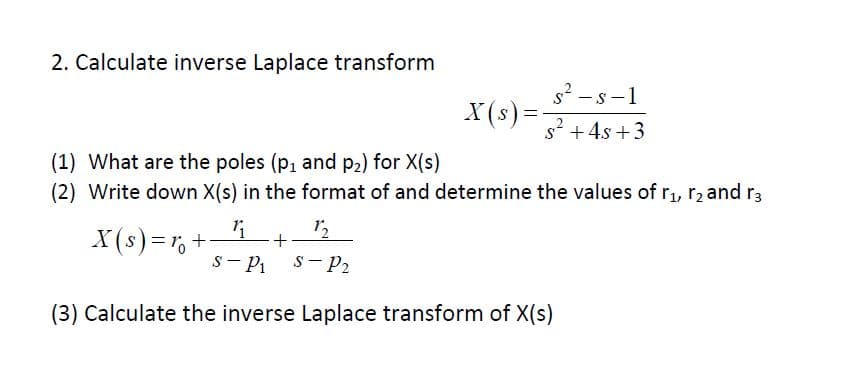 2. Calculate inverse Laplace transform
s2-S-1
X(s)
s4s3
(1) What are the poles (p1 and p2) for X(s)
(2) Write down X(s) in the format of and determine the values of r, r2 and r3
12
S-P
S P2
(3) Calculate the inverse Laplace transform of X(s)
