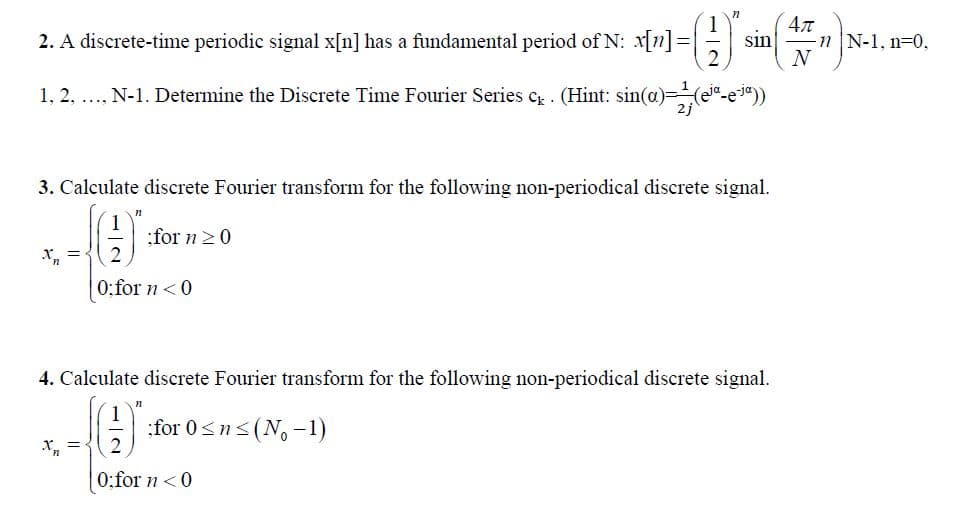 (1Y
4л
2. A discrete-time periodic signal x[n] has a fundamental period of N: x[n]
2
sin
nN-1, n 0,
N
1, 2, N-1. Determine the Discrete Time Fourier Series c. (Hint: sin(a)ee-e3"))
3. Calculate discrete Fourier transform for the following non-periodical discrete signal.
for n0
2
0;for n0
4. Calculate discrete Fourier transform for the following non-periodical discrete signal.
п
for 0sn(No-1)
2
0:for 0
