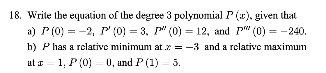 18. Write the equation of the degree 3 polynomial P (x), given that
а) Р (0) — —2, Р (0) — 3, Р" (0) — 12, and Pi" (0) — —240.
b) P has a relative minimum at x
-3 and a relative maximum
at x = 1, P (0) = 0, and P (1) = 5.
