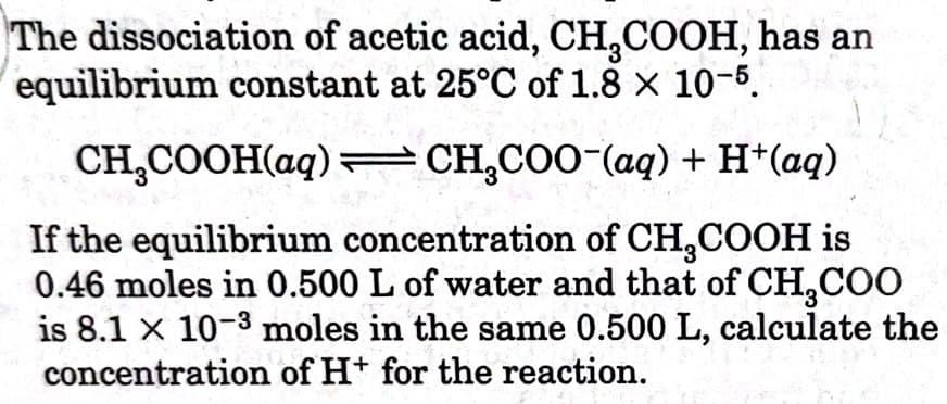 The dissociation of acetic acid, CH,COOH, has an
equilibrium constant at 25°C of 1.8 x 10-5.
CH,COOH(aq) = CH,COO-(aq) + H*(aq)
If the equilibrium concentration of CH,COOH is
0.46 moles in 0.500 L of water and that of CH,CO
is 8.1 x 10-3 moles in the same 0.500 L, calculate the
concentration of H+ for the reaction.
