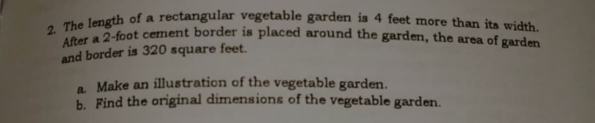 2. The length of a rectangular vegetable garden is 4 feet more than its width.
After a 2-foot cement border is placed around the garden, the area of garden
and border is 320 square feet.
a. Make an illustration of the vegetable garden.
h. Find the original dimensions of the vegetable garden.
