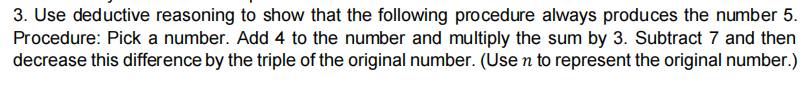 3. Use deductive reasoning to show that the following procedure always produces the number 5.
Procedure: Pick a number. Add 4 to the number and multiply the sum by 3. Subtract 7 and then
decrease this difference by the triple of the original number. (Use n to represent the original number.)
