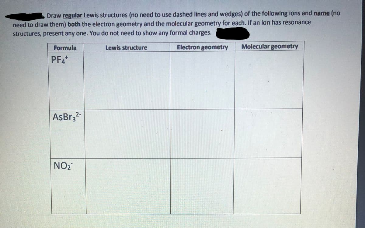 Draw regular Lewis structures (no need to use dashed lines and wedges) of the following ions and name (no
need to draw them) both the electron geometry and the molecular geometry for each. If an ion has resonance
structures, present any one. You do not need to show any formal charges.
Formula
Lewis structure
Electron geometry
Molecular geometry
PFA*
2-
AsBr3?
NO2
