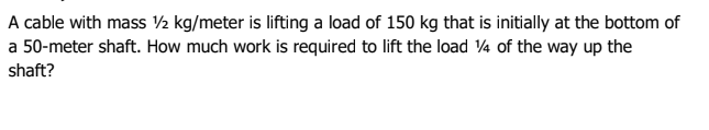 A cable with mass ½ kg/meter is lifting a load of 150 kg that is initially at the bottom of
a 50-meter shaft. How much work is required to lift the load ¼ of the way up the
shaft?
