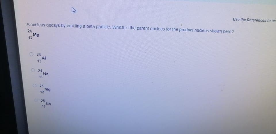 Use the References to ac
A nucleus decays by emitting a beta particle. Which is the parent nucleus for the product nucleus shown here?
24
Mg
12
24
Al
13
O 24
Na
11
25
Mg
12
25
Na
11
