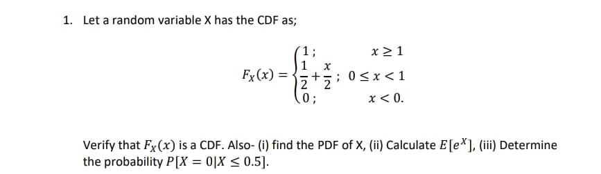 1. Let a random variable X has the CDF as;
1 ;
1 x
+
2 2
0;
x 2 1
Fx(x) =
; 0<x<1
x < 0.
Verify that Fx (x) is a CDF. Also- (i) find the PDF of X, (ii) Calculate E[e*], (ii) Determine
the probability P[X = 0[X < 0.5].
