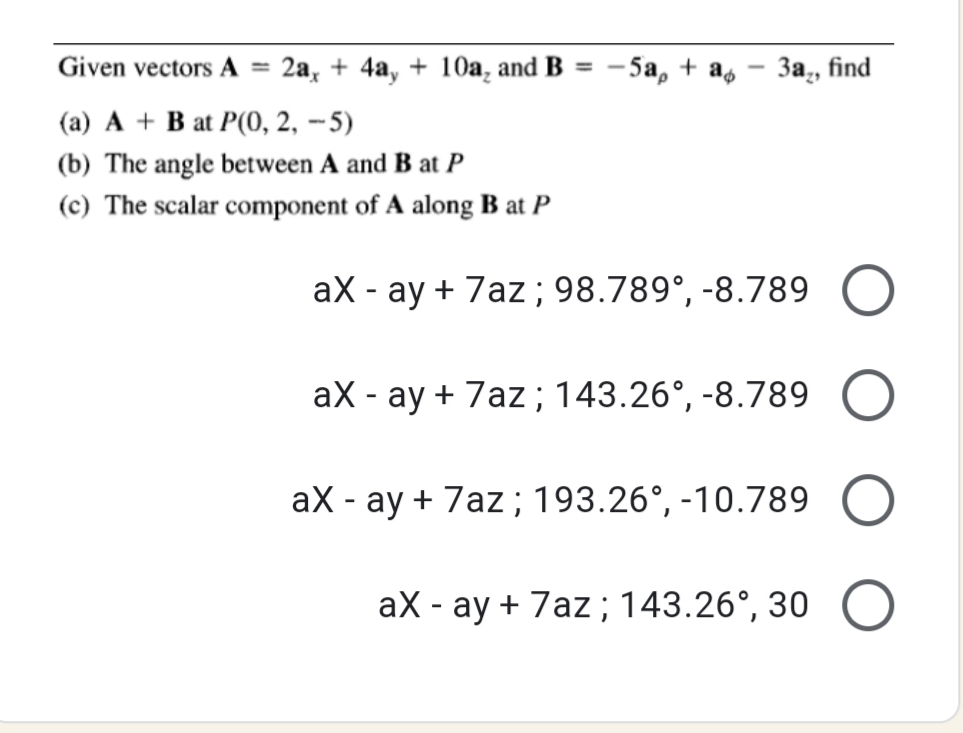 Given vectors A
2а, + 4а, + 10а, and B
5а, + a, — За, find
%3D
-
(a) A + B at P(0, 2, -5)
(b) The angle between A and B at P
(c) The scalar component of A along B at P
aX - ay + 7az; 98.789°, -8.789
aX - ay + 7az; 143.26°, -8.789
aX - ay + 7az; 193.26°, -10.789
aX - ay + 7az ; 143.26°, 30
