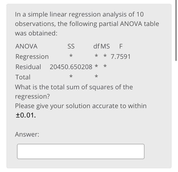 In a simple linear regression analysis of 10
observations, the following partial ANOVA table
was obtained:
ANOVA
SS
df MS
F
Regression
* 7.7591
Residual
20450.650208 *
Total
What is the total sum of squares of the
regression?
Please give your solution accurate to within
+0.01.
Answer:
