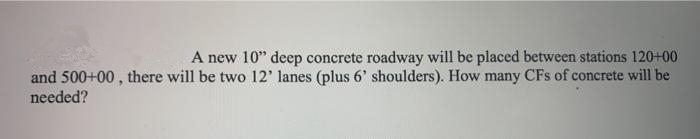 A new 10" deep concrete roadway will be placed between stations 120+00
and 500+00 , there will be two 12' lanes (plus 6' shoulders). How many CFs of concrete will be
needed?
