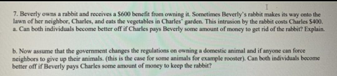 7. Beverly owns a rabbit and receives a $600 benefit from owning it. Sometimes Beverly's rabbit makes its way onto the
lawn of her neighbor, Charles, and eats the vegetables in Charles' garden. This intrusion by the rabbit costs Charles $400.
a. Can both individuals become better off if Charles pays Beverly some amount of money to get rid of the rabbit? Explain.
b. Now assume that the government changes the regulations on owning a domestic animal and if anyone can force
neighbors to give up their animals. (this is the case for some animals for example rooster). Can both individuals become
better off if Beverly pays Charles some amount of money to keep the rabbit?
