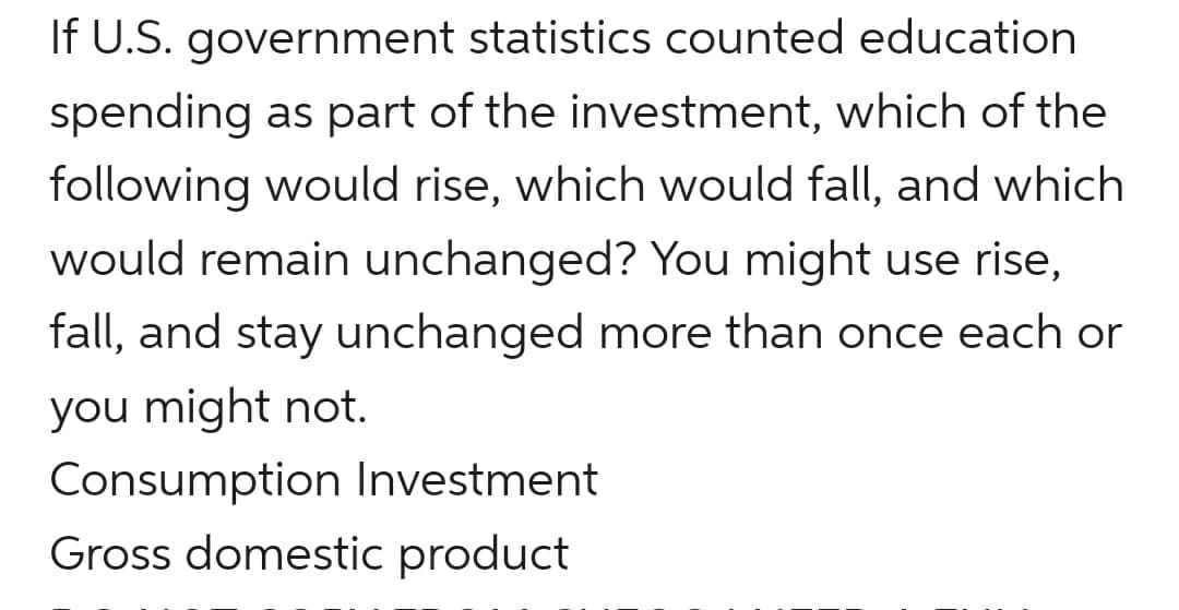 If U.S. government statistics counted education
spending as part of the investment, which of the
following would rise, which would fall, and which
would remain unchanged? You might use rise,
fall, and stay unchanged more than once each or
you might not.
Consumption Investment
Gross domestic product