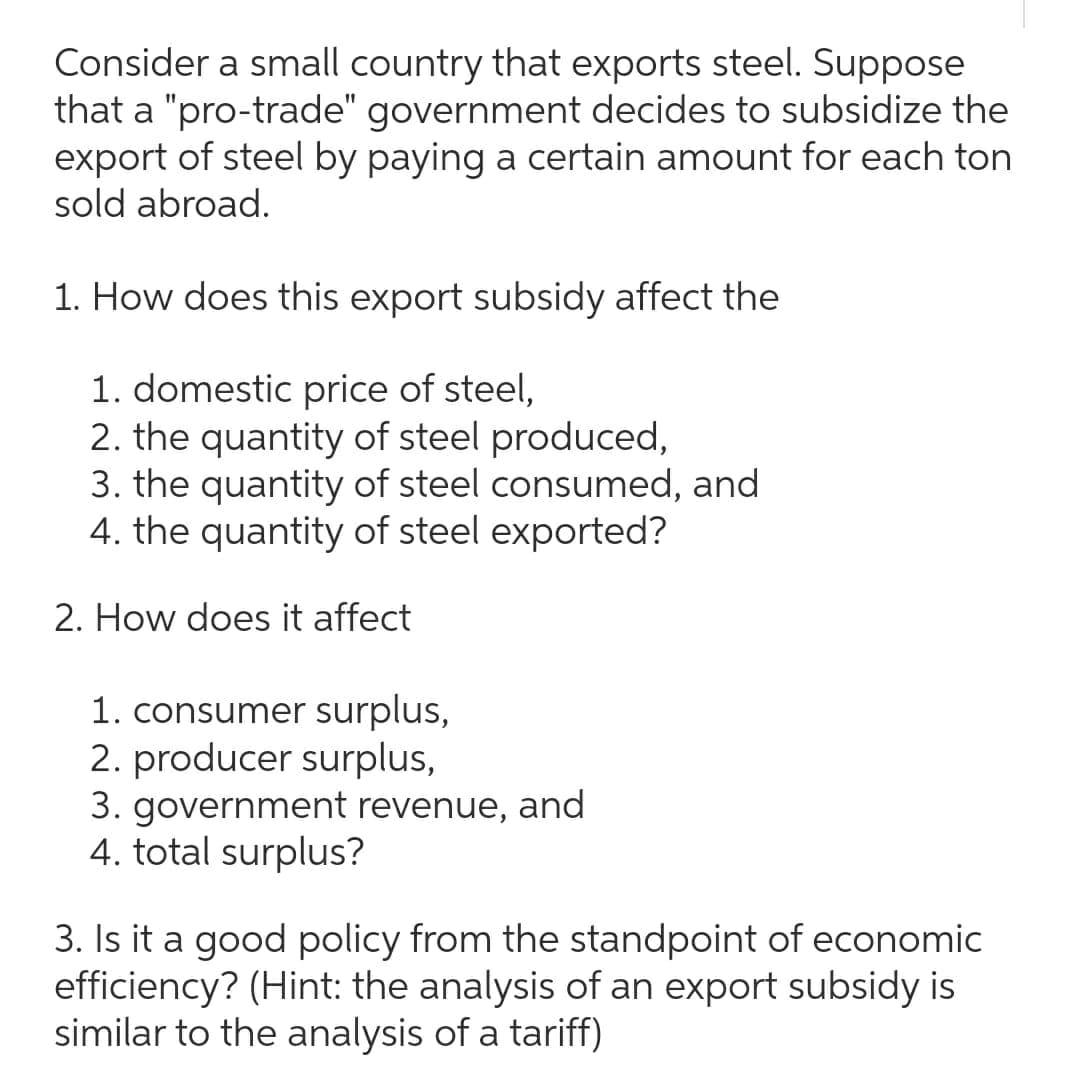 Consider a small country that exports steel. Suppose
that a "pro-trade" government decides to subsidize the
export of steel by paying a certain amount for each ton
sold abroad.
1. How does this export subsidy affect the
1. domestic price of steel,
2. the quantity of steel produced,
3. the quantity of steel consumed, and
4. the quantity of steel exported?
2. How does it affect
1. consumer surplus,
2. producer surplus,
3. government revenue, and
4. total surplus?
3. Is it a good policy from the standpoint of economic
efficiency? (Hint: the analysis of an export subsidy is
similar to the analysis of a tariff)