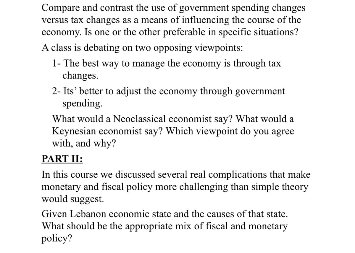 Compare and contrast the use of government spending changes
versus tax changes as a means of influencing the course of the
economy. Is one or the other preferable in specific situations?
A class is debating on two opposing viewpoints:
1- The best way to manage the economy is through tax
changes.
2- Its' better to adjust the economy through government
spending.
What would a Neoclassical economist say? What would a
Keynesian economist say? Which viewpoint do you agree
with, and why?
PART II:
In this course we discussed several real complications that make
monetary and fiscal policy more challenging than simple theory
would suggest.
Given Lebanon economic state and the causes of that state.
What should be the appropriate mix of fiscal and monetary
policy?

