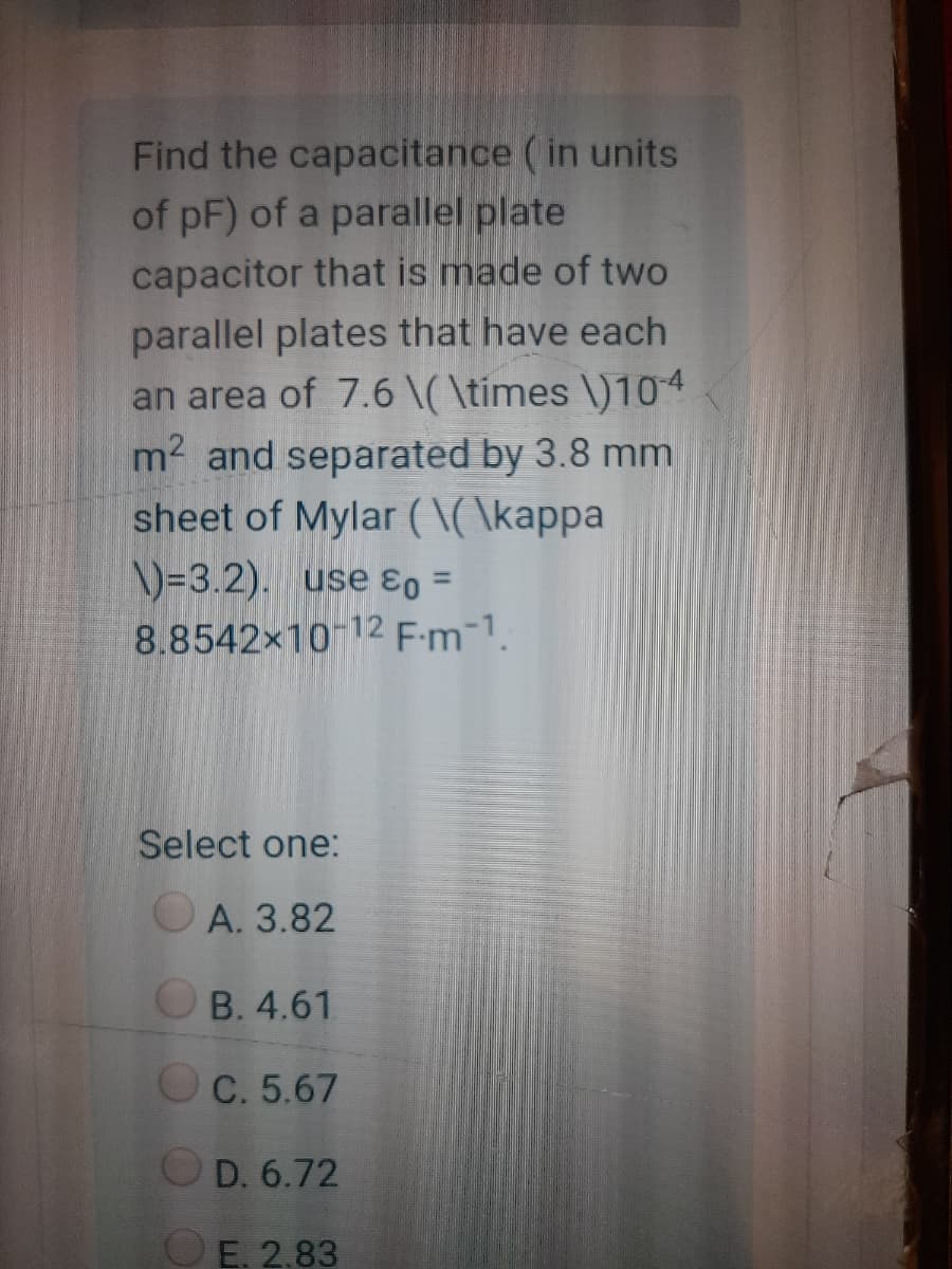 Find the capacitance (in units
of pF) of a parallel plate
capacitor that is made of two
parallel plates that have each
an area of 7.6 \( \times \)104
m2 and separated by 3.8 mm
sheet of Mylar (\( \kappa
\)=3.2). use ɛo =
8.8542x10-12 F:m-1.
%3D
Select one:
O A. 3.82
OB. 4.61
OC. 5.67
OD. 6.72
OE. 2.83
