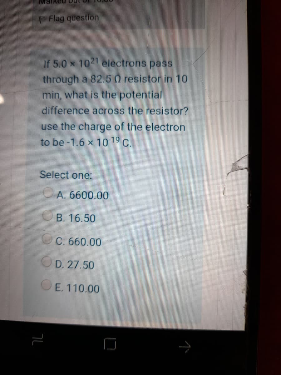 Marked outor
Flag question
If 5.0 x 1021 electrons pass
through a 82.50 resistor in 10
min, what is the potential
difference across the resistor?
use the charge of the electron
to be -1.6 x 1019 C.
Select one:
O A. 6600.00
OB. 16.50
C. 660.00
OD. 27.50
OE. 110.00
