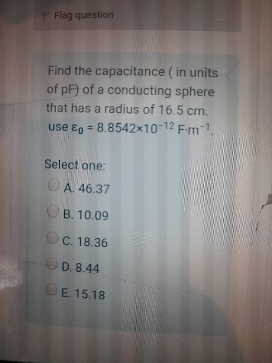 P Flag question
Find the capacitance (in units
of pF) of a conducting sphere
that has a radius of 16.5 cm.
use ɛo = 8.8542×10-12 F:m-1
%3D
Select one:
OA. 46.37
OB. 10.09
OC. 18.36
OD. 8.44
OE. 15.18
