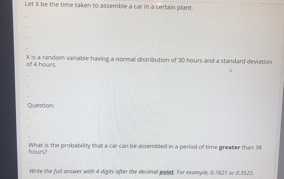 Let X be the time taken to assemble a car in a certain plant.
X is a random variable having a normal distribution of 30 hours and a standard deviation
of 4 hours.
Question:
What is the probability that a car can be assembled in a period of time greater than 38
hours?
Write the full answer with 4 digits after the decimal point. For example, 0.7821 or 0.3523.
