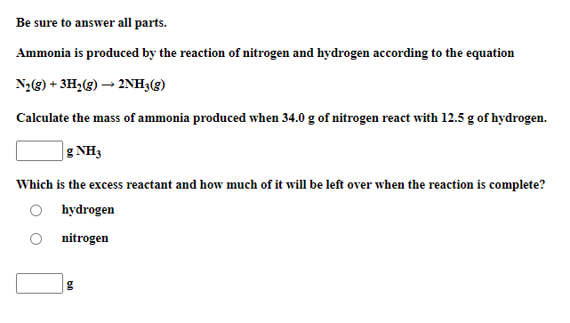 Be sure to answer all parts.
Ammonia is produced by the reaction of nitrogen and hydrogen according to the equation
N2(g) + 3H2(g) → 2NH3(g)
Calculate the mass of ammonia produced when 34.0 g of nitrogen react with 12.5 g of hydrogen.
g NH3
Which is the excess reactant and how much of it will be left over when the reaction is complete?
hydrogen
nitrogen
