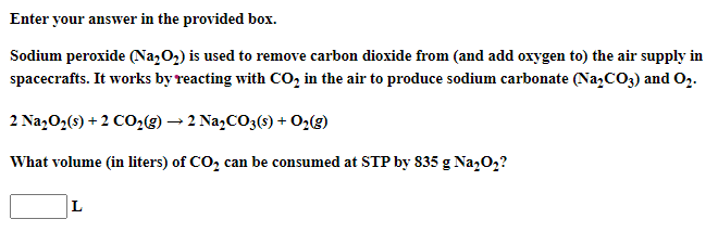 Enter your answer in the provided box.
Sodium peroxide (Na,02) is used to remove carbon dioxide from (and add oxygen to) the air supply in
spacecrafts. It works by reacting with CO, in the air to produce sodium carbonate (Na,CO3) and O2.
2 Na202(s) + 2 CO29) → 2 Na,CO3(s) + O2(g)
What volume (in liters) of CO, can be consumed at STP by 835 g Na,0,?
