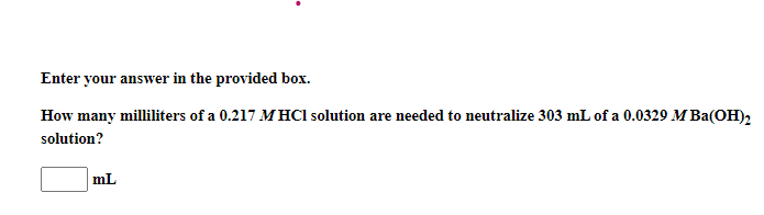 Enter your answer in the provided box.
How many milliliters of a 0.217 MHC1 solution are needed to neutralize 303 mL of a 0.0329 M Ba(OH)2
solution?
mL
