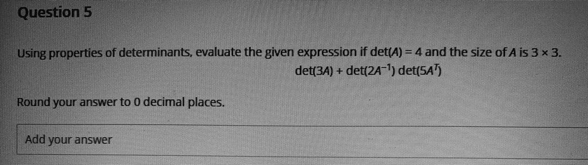 Question 5
Using properties of determinants, evaluate the given expression if det(A) - 4 and the size of A is 3 x 3.
det(3A) + det(2A) det(5A')
Round your answer to 0 decimal places.
Add your answer
