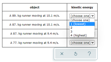 object
kinetic energy
(choose one) v
(choose one)
1 (lowest)
A 89. kg runner moving at 10.1 m/s.
A 87. kg runner moving at 10.1 m/s.
2
3
A 87. kg runner moving at 9.4 m/s.
4 (highest)
A 77. kg runner moving at 9.4 m/s.
(choose one) v
?
