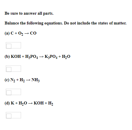 Be sure to answer all parts.
Balance the following equations. Do not include the states of matter.
(a) C + 0, – Co
(Ъ) кон + Н,РО, — К}РО, + H:0
(c) N2 + H2 → NHz
(@) К + Н,о — кон + н,
