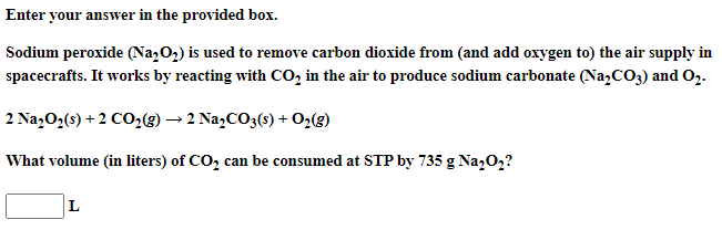 Enter your answer in the provided box.
Sodium peroxide (Na,O2) is used to remove carbon dioxide from (and add oxygen to) the air supply in
spacecrafts. It works by reacting with CO, in the air to produce sodium carbonate (Na,CO3) and 0,.
2 Na202(s) + 2 CO29) → 2 Na,CO3(s) + O2(g)
What volume (in liters) of CO, can be consumed at STP by 735 g Na,02?
