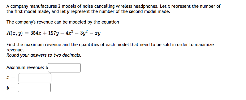 A company manufactures 2 models of noise cancelling wireless headphones. Let x represent the number of
the first model made, and let y represent the number of the second model made.
The company's revenue can be modeled by the equation
R(2, y) = 354x + 197y – 4a? – 3y? – wy
Find the maximum revenue and the quantities of each model that need to be sold in order to maximize
revenue.
Round your answers to two decimals.
Maximum revenue: $
y =
