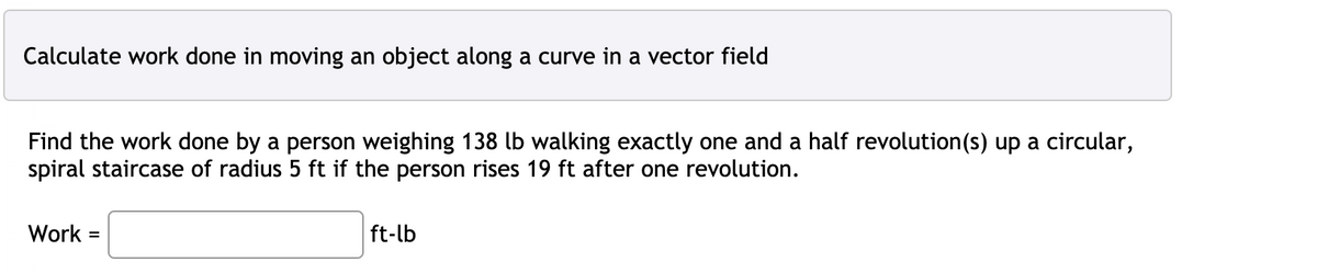 Calculate work done in moving an object along a curve in a vector field
Find the work done by a person weighing 138 lb walking exactly one and a half revolution(s) up a circular,
spiral staircase of radius 5 ft if the person rises 19 ft after one revolution.
Work
ft-lb
