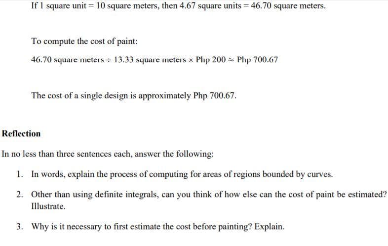 If 1 square unit = 10 square meters, then 4.67 square units = 46.70 square meters.
To compute the cost of paint:
46.70 square meters + 13.33 square meters x Php 200 - Php 700.67
The cost of a single design is approximately Php 700.67.
Reflection
In no less than three sentences each, answer the following:
1. In words, explain the process of computing for areas of regions bounded by curves.
2. Other than using definite integrals, can you think of how else can the cost of paint be estimated?
Illustrate.
3. Why is it necessary to first estimate the cost before painting? Explain.
