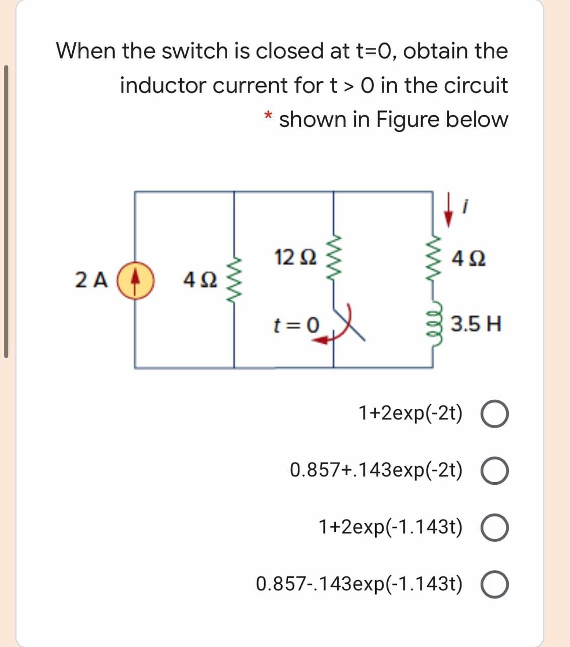 When the switch is closed at t=0, obtain the
inductor current for t > 0 in the circuit
shown in Figure below
12 Ω
4Ω
2 A (A
4Ω
t = 0
3.5 H
1+2exp(-2t) O
0.857+.143exp(-2t) O
1+2exp(-1.143t) O
0.857-.143exp(-1.143t) O
ww
