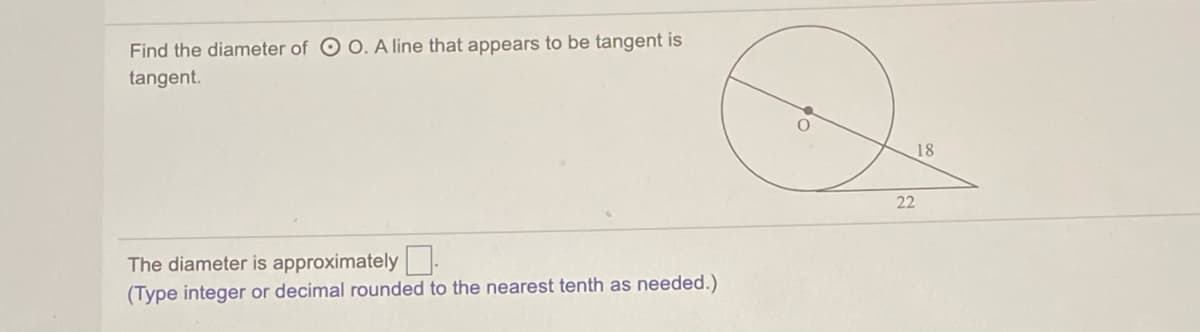 Find the diameter of O O. A line that appears to be tangent is
tangent.
18
22
The diameter is approximately:
(Type integer or decimal rounded to the nearest tenth as needed.)
