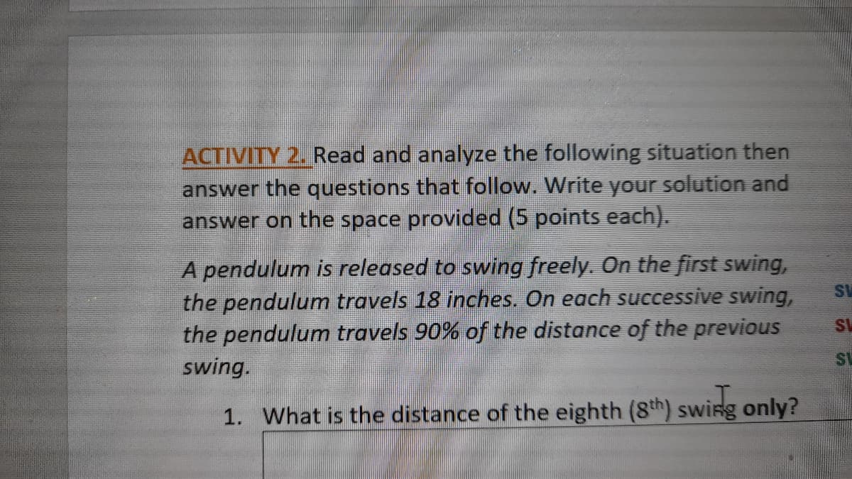 ACTIVITY 2. Read and analyze the following situation then
answer the questions that follow. Write your solution and
answer on the space provided (5 points each).
A pendulum is released to swing freely. On the first swing,
the pendulum travels 18 inches. On each successive swing,
the pendulum travels 90% of the distance of the previou
AS
swing.
1. What is the distance of the eighth (8th) swing only?
